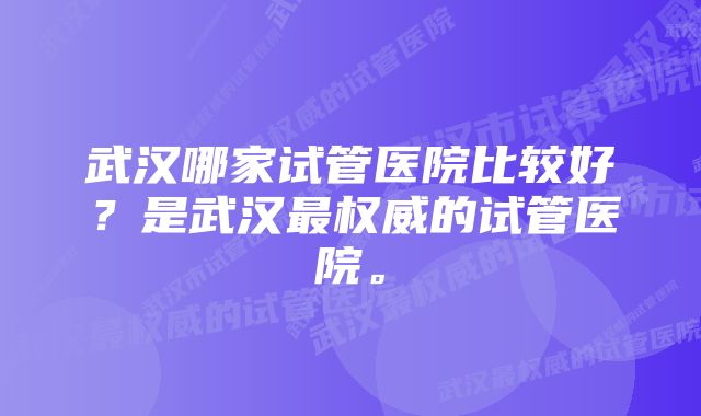 武汉哪家试管医院比较好？是武汉最权威的试管医院。