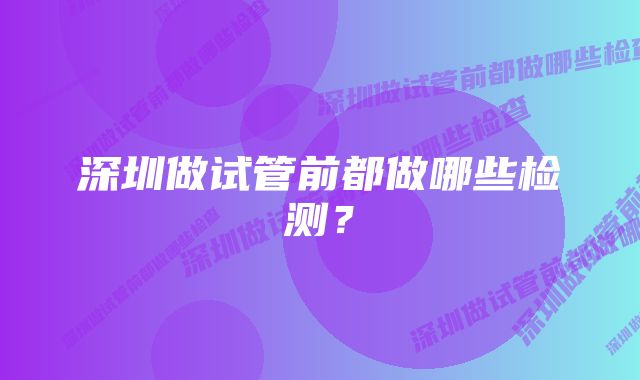 深圳做试管前都做哪些检测？