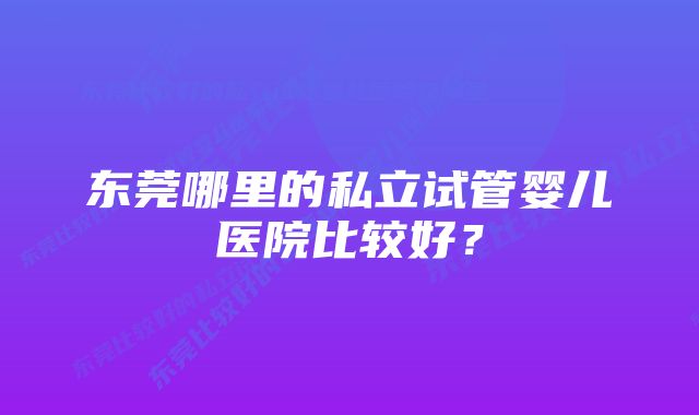 东莞哪里的私立试管婴儿医院比较好？