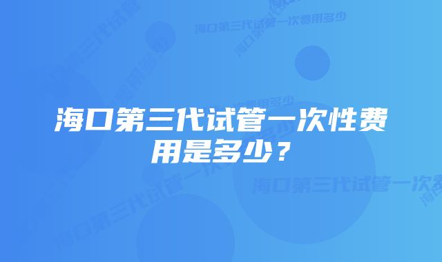 海口第三代试管一次性费用是多少？