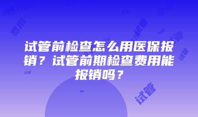 试管前检查怎么用医保报销？试管前期检查费用能报销吗？