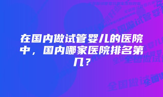 在国内做试管婴儿的医院中，国内哪家医院排名第几？