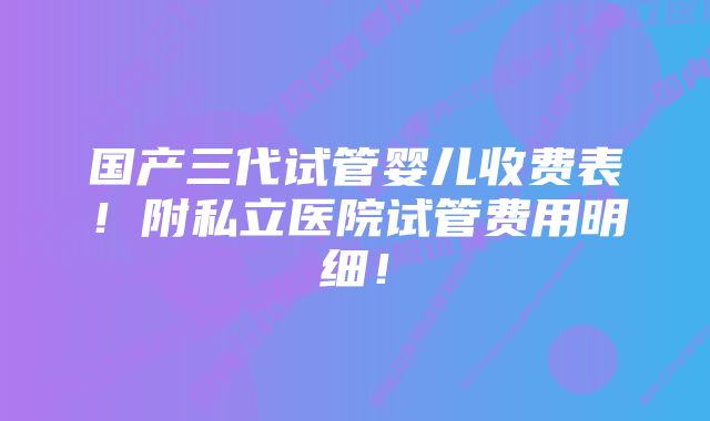 国产三代试管婴儿收费表！附私立医院试管费用明细！