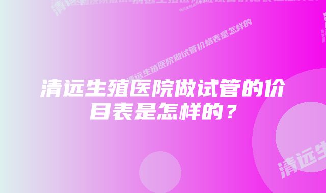 清远生殖医院做试管的价目表是怎样的？