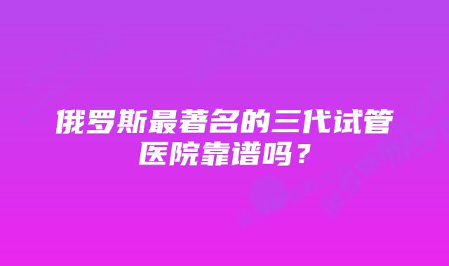 俄罗斯最著名的三代试管医院靠谱吗？