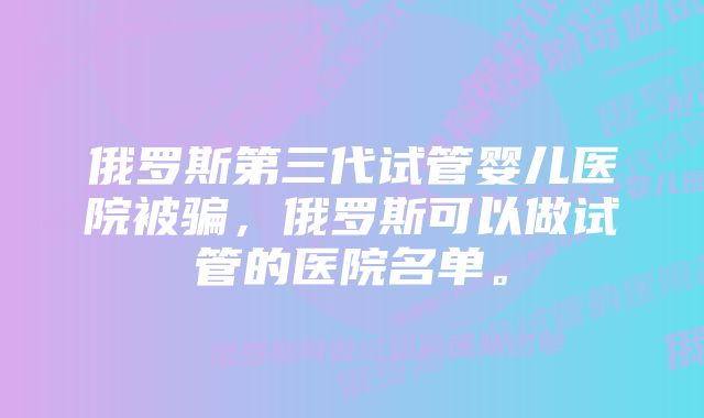 俄罗斯第三代试管婴儿医院被骗，俄罗斯可以做试管的医院名单。