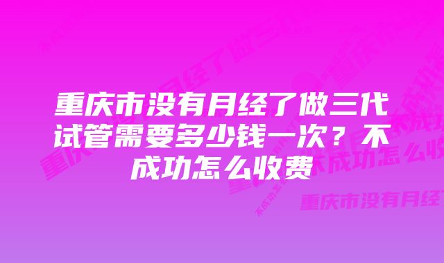 重庆市没有月经了做三代试管需要多少钱一次？不成功怎么收费