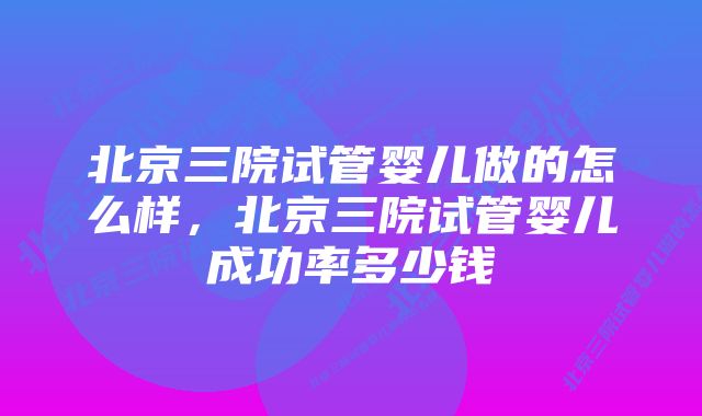 北京三院试管婴儿做的怎么样，北京三院试管婴儿成功率多少钱