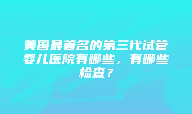 美国最著名的第三代试管婴儿医院有哪些，有哪些检查？