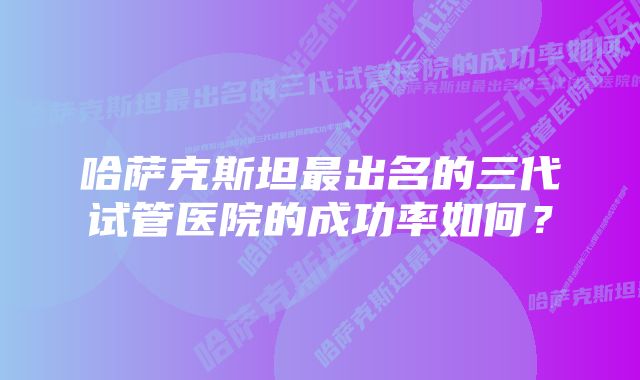 哈萨克斯坦最出名的三代试管医院的成功率如何？