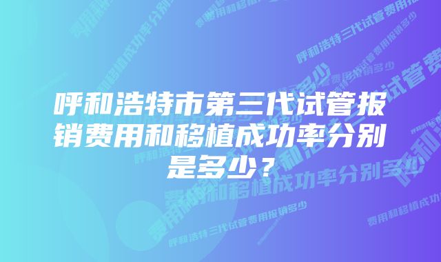 呼和浩特市第三代试管报销费用和移植成功率分别是多少？