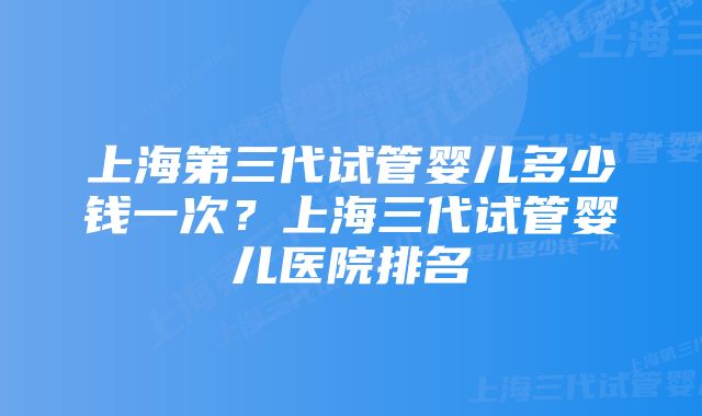 上海第三代试管婴儿多少钱一次？上海三代试管婴儿医院排名