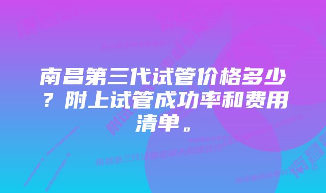 南昌第三代试管价格多少？附上试管成功率和费用清单。