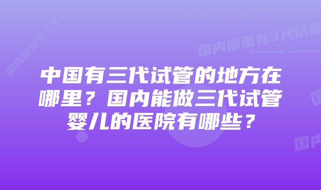 中国有三代试管的地方在哪里？国内能做三代试管婴儿的医院有哪些？