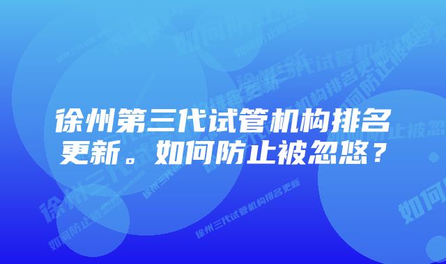 徐州第三代试管机构排名更新。如何防止被忽悠？