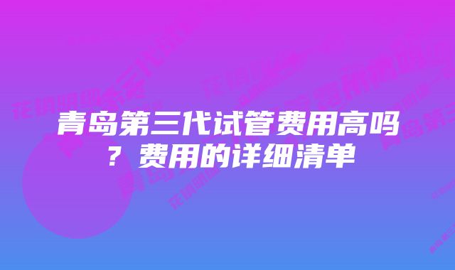 青岛第三代试管费用高吗？费用的详细清单