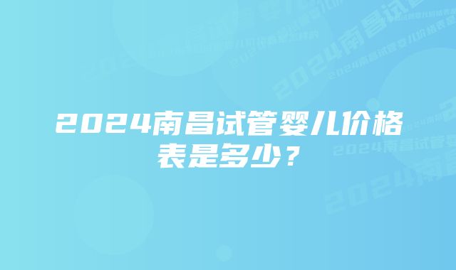 2024南昌试管婴儿价格表是多少？