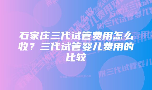 石家庄三代试管费用怎么收？三代试管婴儿费用的比较