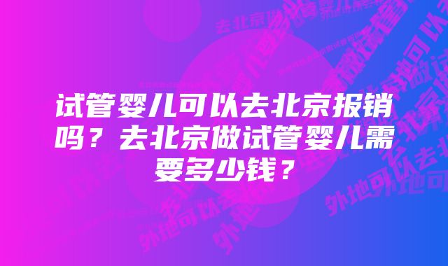 试管婴儿可以去北京报销吗？去北京做试管婴儿需要多少钱？