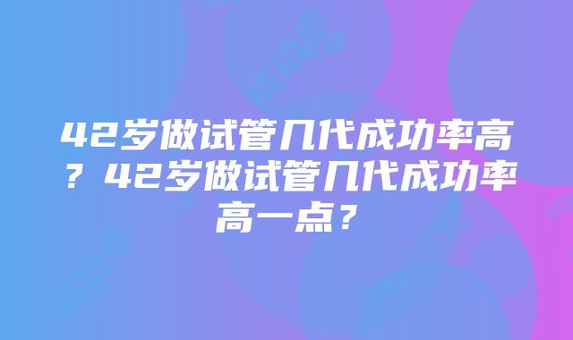 42岁做试管几代成功率高？42岁做试管几代成功率高一点？