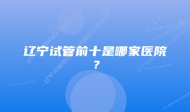 辽宁试管前十是哪家医院？