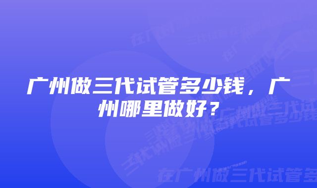 广州做三代试管多少钱，广州哪里做好？