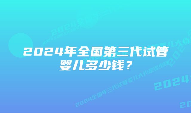 2024年全国第三代试管婴儿多少钱？