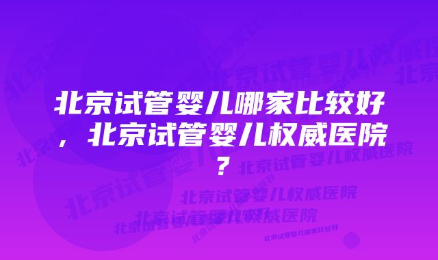 北京试管婴儿哪家比较好，北京试管婴儿权威医院？