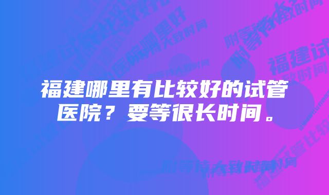 福建哪里有比较好的试管医院？要等很长时间。