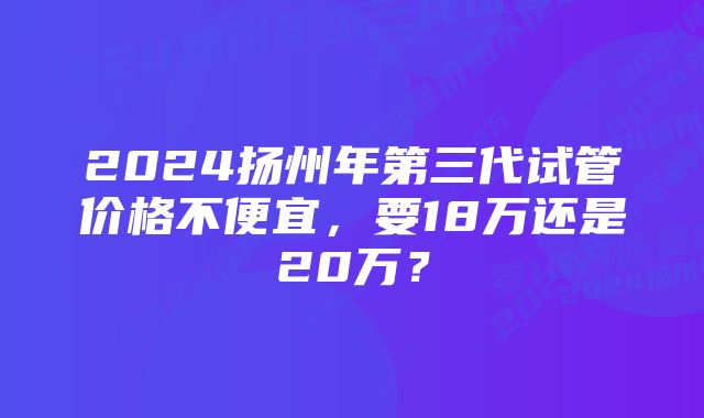 2024扬州年第三代试管价格不便宜，要18万还是20万？