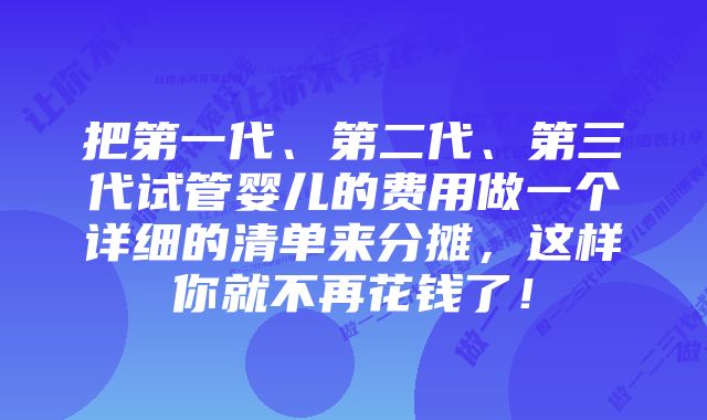 把第一代、第二代、第三代试管婴儿的费用做一个详细的清单来分摊，这样你就不再花钱了！