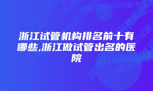 浙江试管机构排名前十有哪些,浙江做试管出名的医院