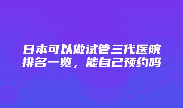 日本可以做试管三代医院排名一览，能自己预约吗