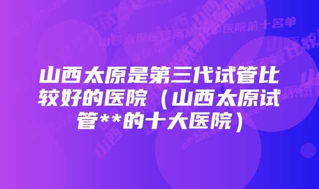 山西太原是第三代试管比较好的医院（山西太原试管**的十大医院）