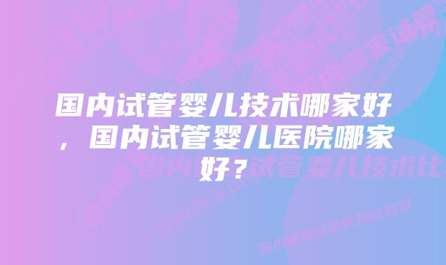 国内试管婴儿技术哪家好，国内试管婴儿医院哪家好？