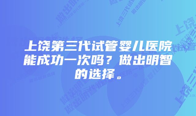 上饶第三代试管婴儿医院能成功一次吗？做出明智的选择。