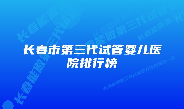 长春市第三代试管婴儿医院排行榜