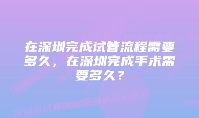 在深圳完成试管流程需要多久，在深圳完成手术需要多久？