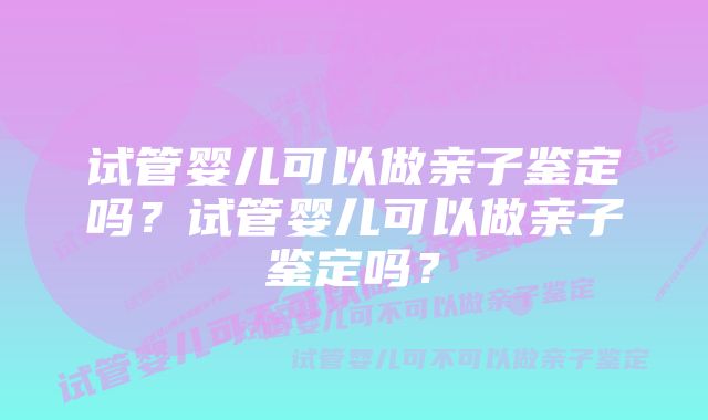 试管婴儿可以做亲子鉴定吗？试管婴儿可以做亲子鉴定吗？