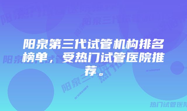 阳泉第三代试管机构排名榜单，受热门试管医院推荐。