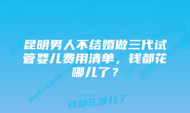 昆明男人不结婚做三代试管婴儿费用清单，钱都花哪儿了？