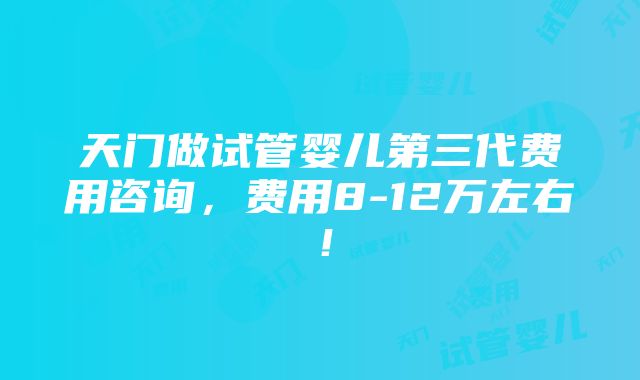 天门做试管婴儿第三代费用咨询，费用8-12万左右！