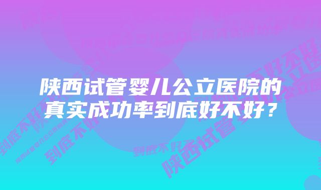 陕西试管婴儿公立医院的真实成功率到底好不好？