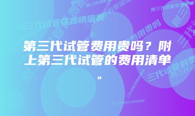 第三代试管费用贵吗？附上第三代试管的费用清单。