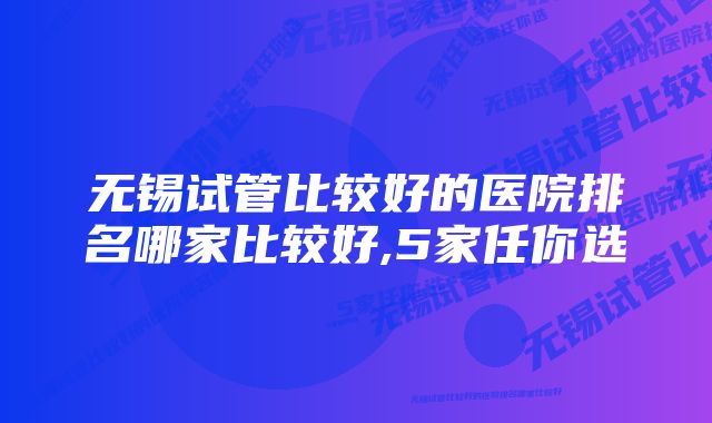 无锡试管比较好的医院排名哪家比较好,5家任你选