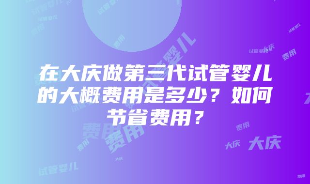 在大庆做第三代试管婴儿的大概费用是多少？如何节省费用？