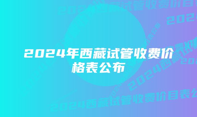 2024年西藏试管收费价格表公布