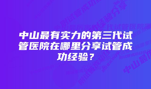 中山最有实力的第三代试管医院在哪里分享试管成功经验？