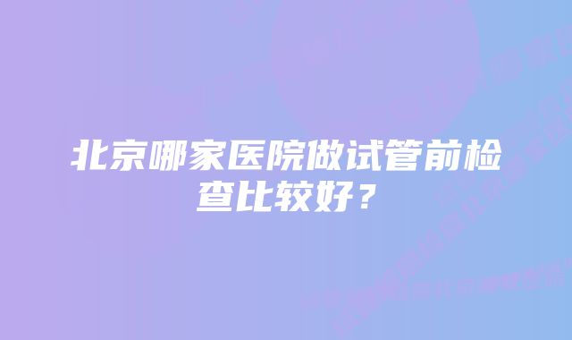 北京哪家医院做试管前检查比较好？