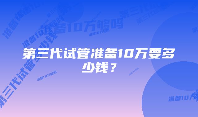 第三代试管准备10万要多少钱？